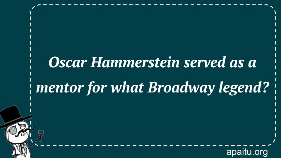 Oscar Hammerstein served as a mentor for what Broadway legend?