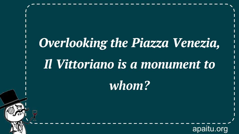 Overlooking the Piazza Venezia, Il Vittoriano is a monument to whom?