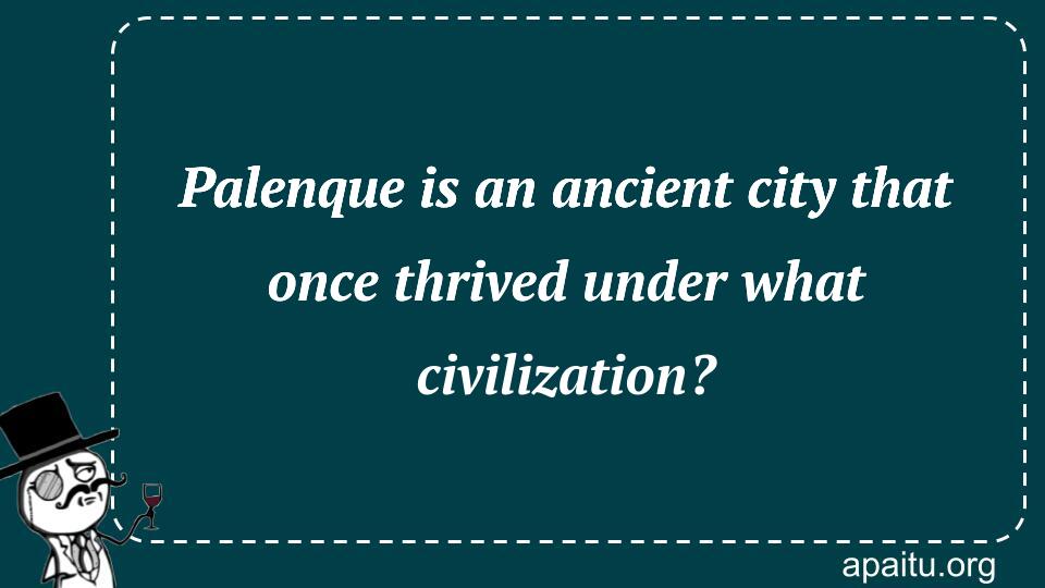 Palenque is an ancient city that once thrived under what civilization?