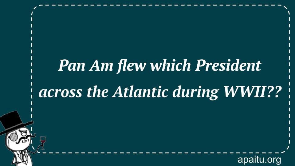 Pan Am flew which President across the Atlantic during WWII??