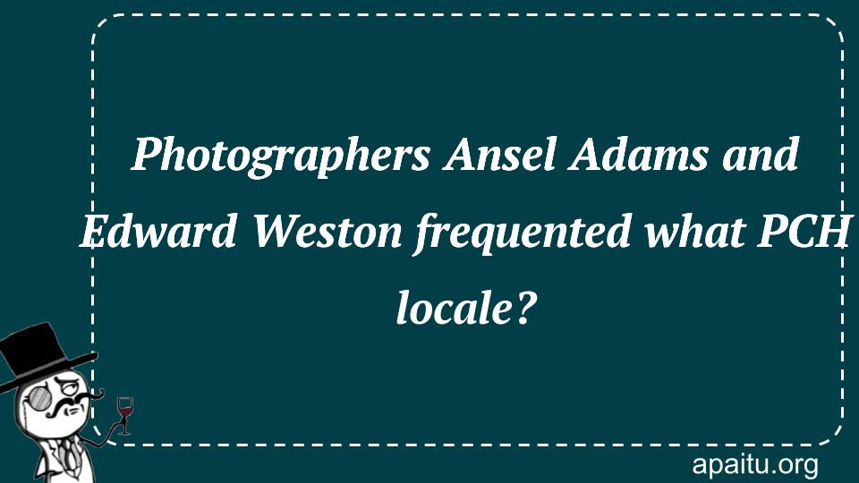 Photographers Ansel Adams and Edward Weston frequented what PCH locale?