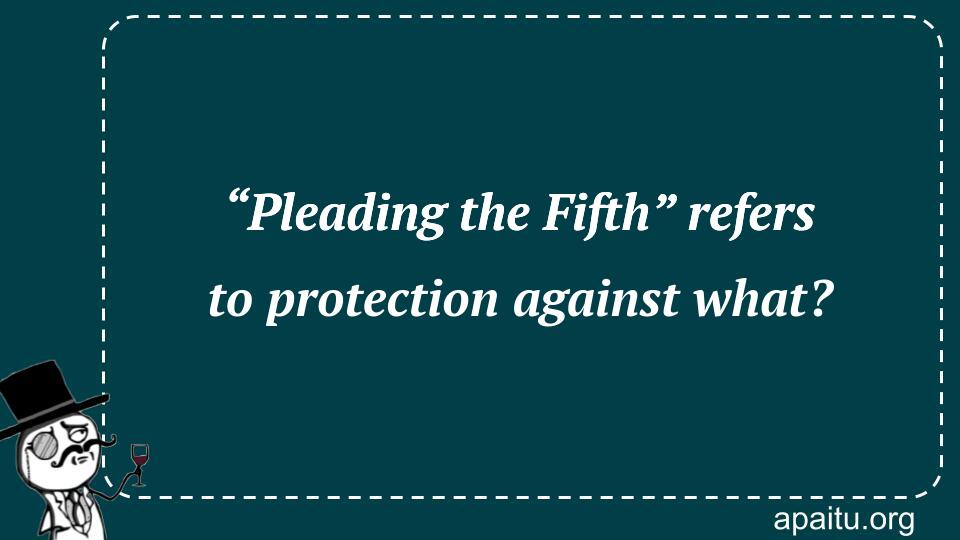 “Pleading the Fifth” refers to protection against what?