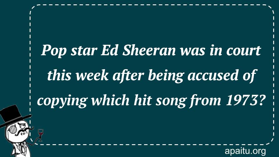 Pop star Ed Sheeran was in court this week after being accused of copying which hit song from 1973?