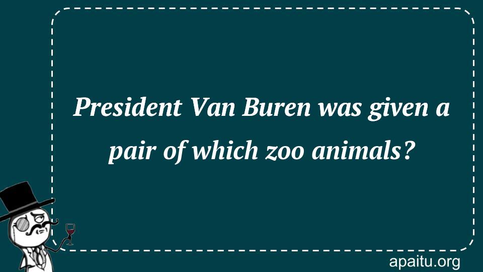 President Van Buren was given a pair of which zoo animals?