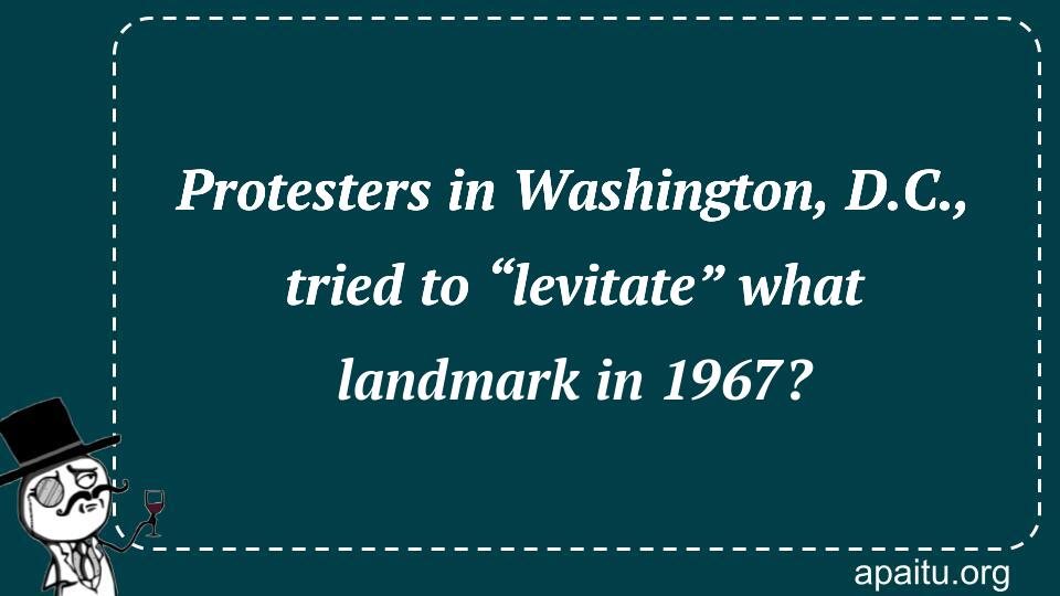 Protesters in Washington, D.C., tried to “levitate” what landmark in 1967?