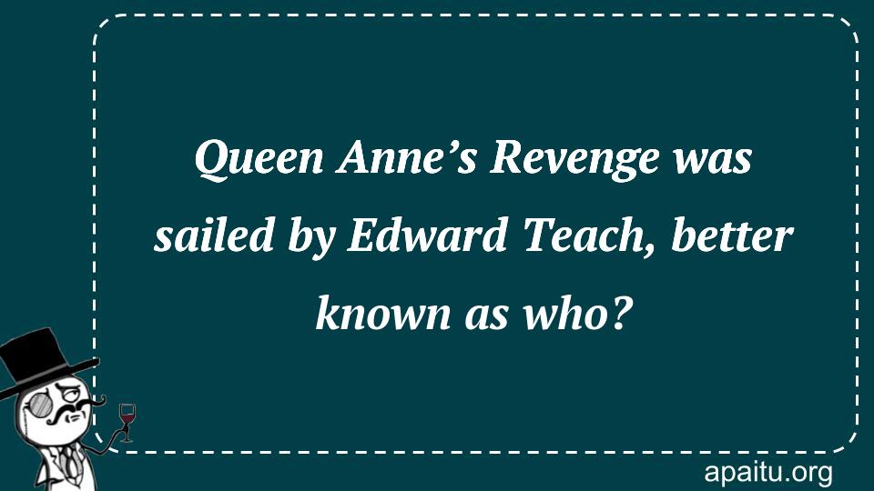 Queen Anne’s Revenge was sailed by Edward Teach, better known as who?