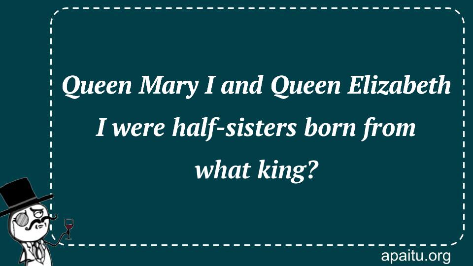 Queen Mary I and Queen Elizabeth I were half-sisters born from what king?