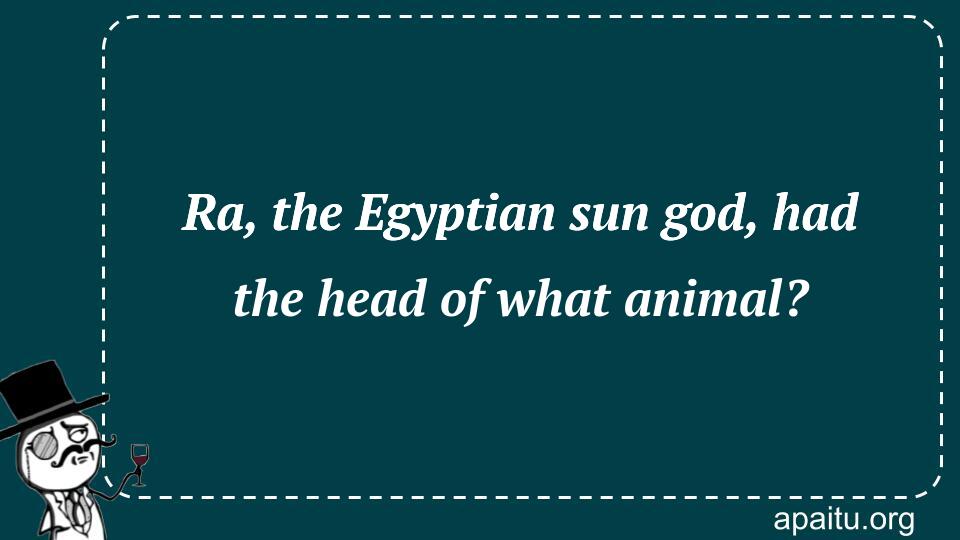 Ra, the Egyptian sun god, had the head of what animal?