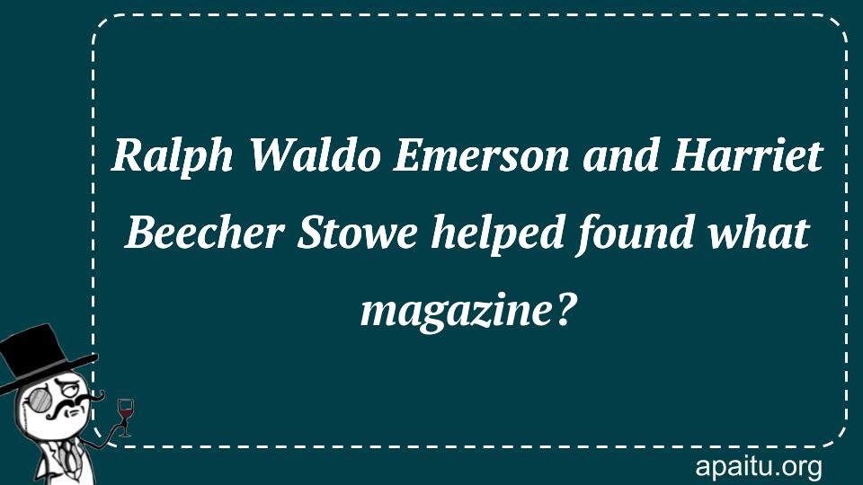 Ralph Waldo Emerson and Harriet Beecher Stowe helped found what magazine?