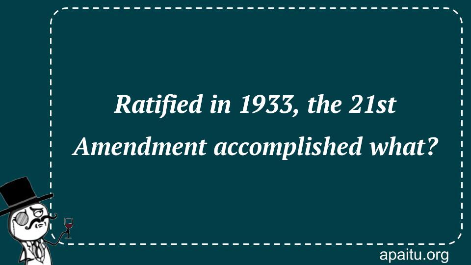 Ratified in 1933, the 21st Amendment accomplished what?