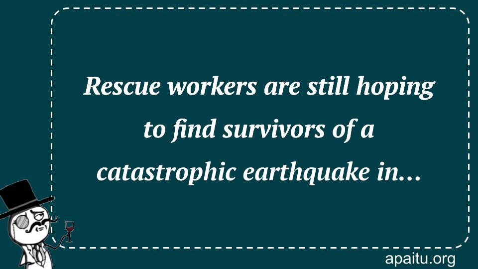 Rescue workers are still hoping to find survivors of a catastrophic earthquake in…