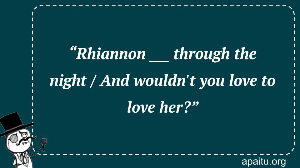 “Rhiannon ___ through the night / And wouldn`t you love to love her?”