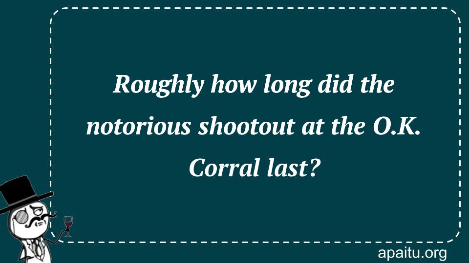 Roughly how long did the notorious shootout at the O.K. Corral last?