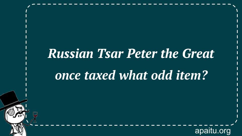 Russian Tsar Peter the Great once taxed what odd item?