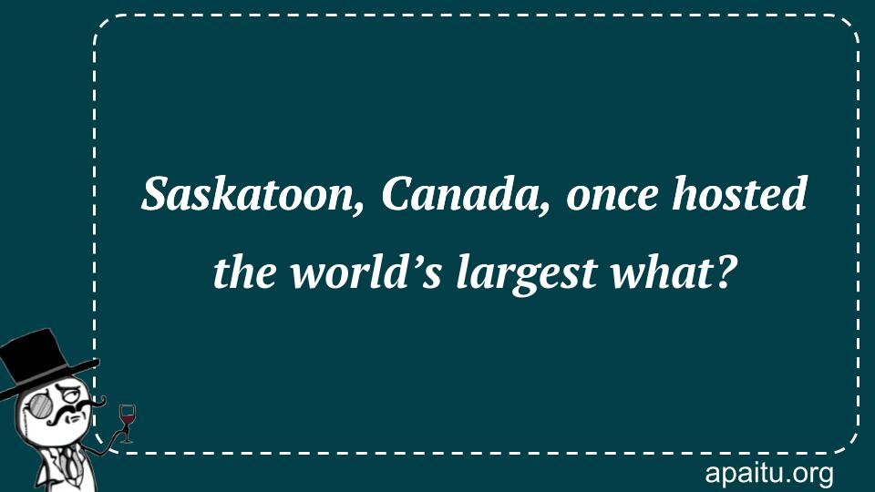 Saskatoon, Canada, once hosted the world’s largest what?