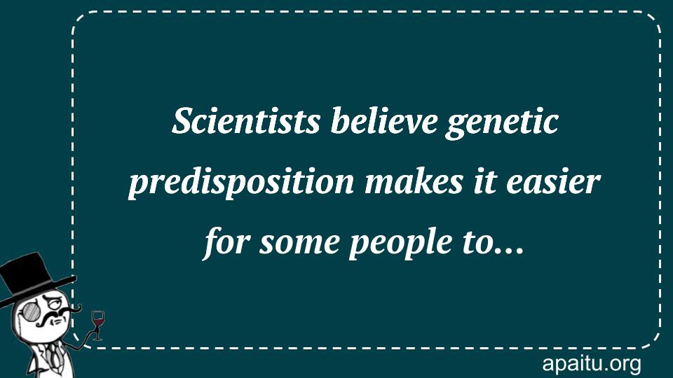 Scientists believe genetic predisposition makes it easier for some people to... 