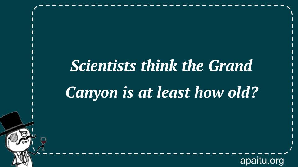 Scientists think the Grand Canyon is at least how old?