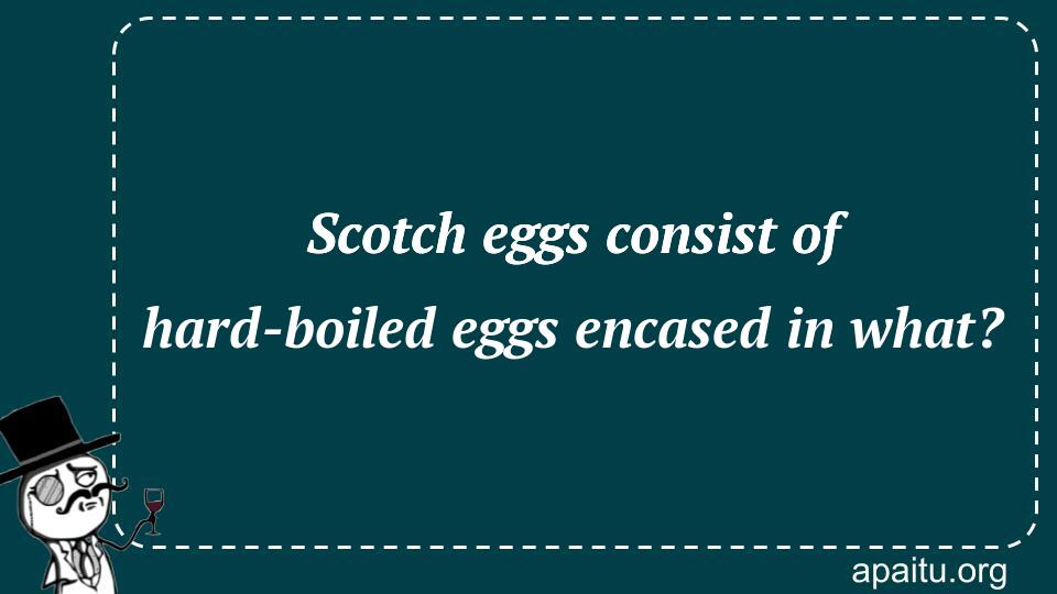 Scotch eggs consist of hard-boiled eggs encased in what?