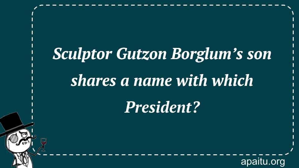 Sculptor Gutzon Borglum’s son shares a name with which President?