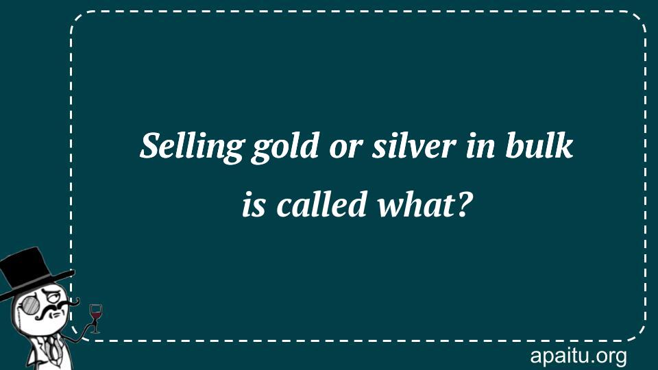 Selling gold or silver in bulk is called what?