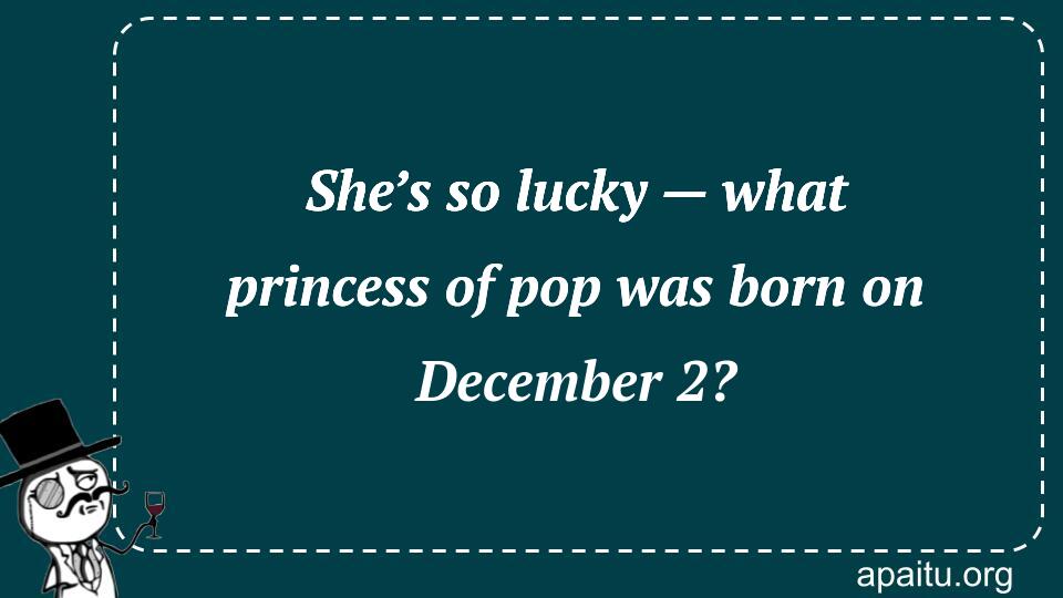 She’s so lucky — what princess of pop was born on December 2?