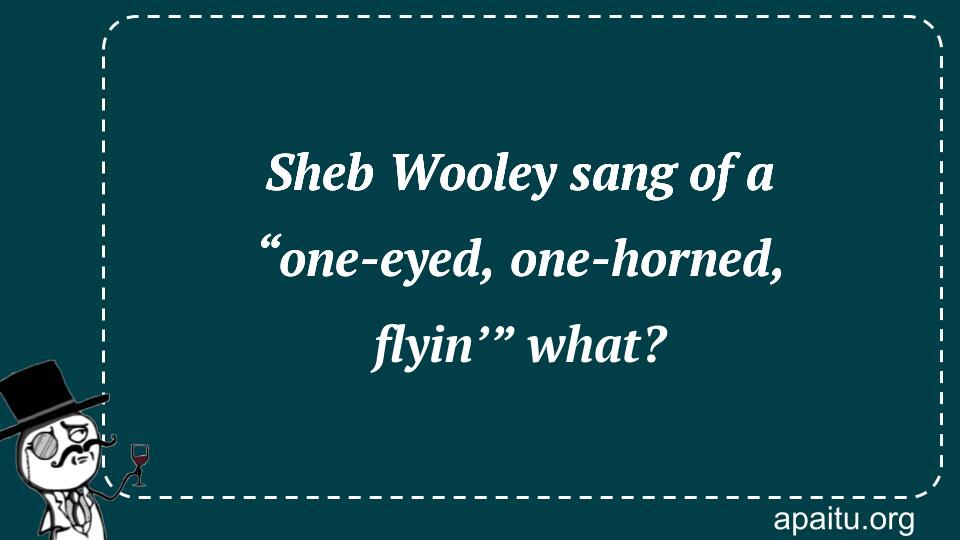 Sheb Wooley sang of a “one-eyed, one-horned, flyin’” what?