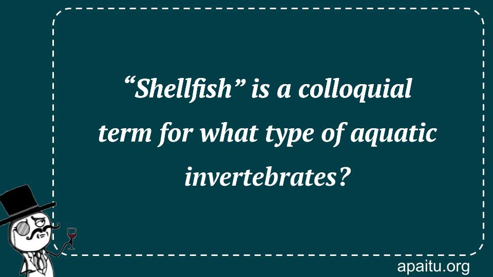 “Shellfish” is a colloquial term for what type of aquatic invertebrates?