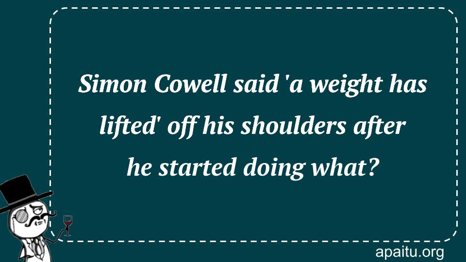 Simon Cowell said `a weight has lifted` off his shoulders after he started doing what?