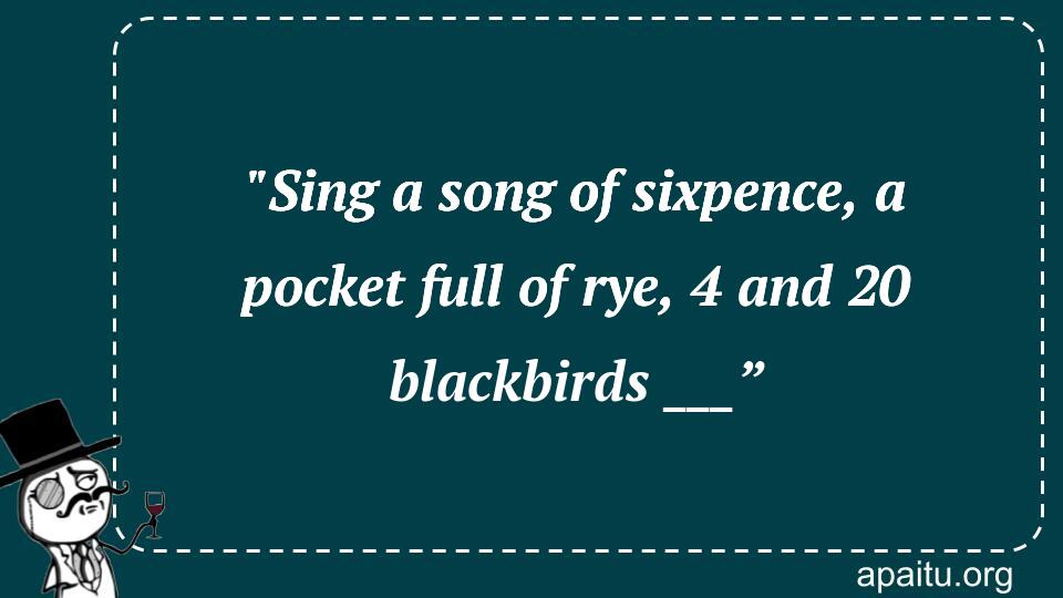 `Sing a song of sixpence, a pocket full of rye, 4 and 20 blackbirds ___”