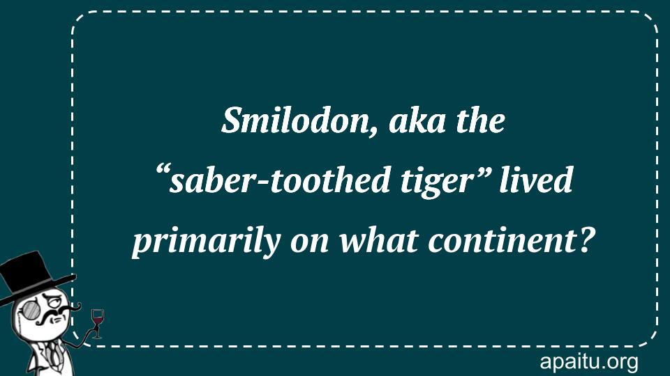 Smilodon, aka the “saber-toothed tiger” lived primarily on what continent?