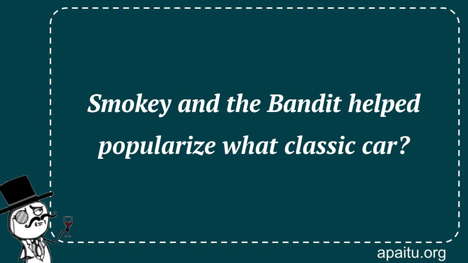 Smokey and the Bandit helped popularize what classic car?