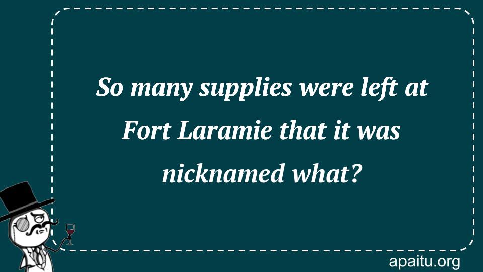 So many supplies were left at Fort Laramie that it was nicknamed what?