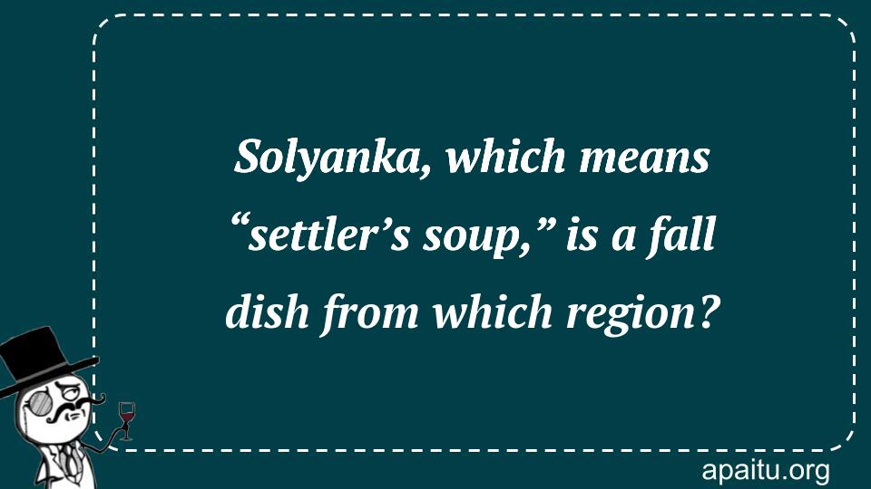 Solyanka, which means “settler’s soup,” is a fall dish from which region?