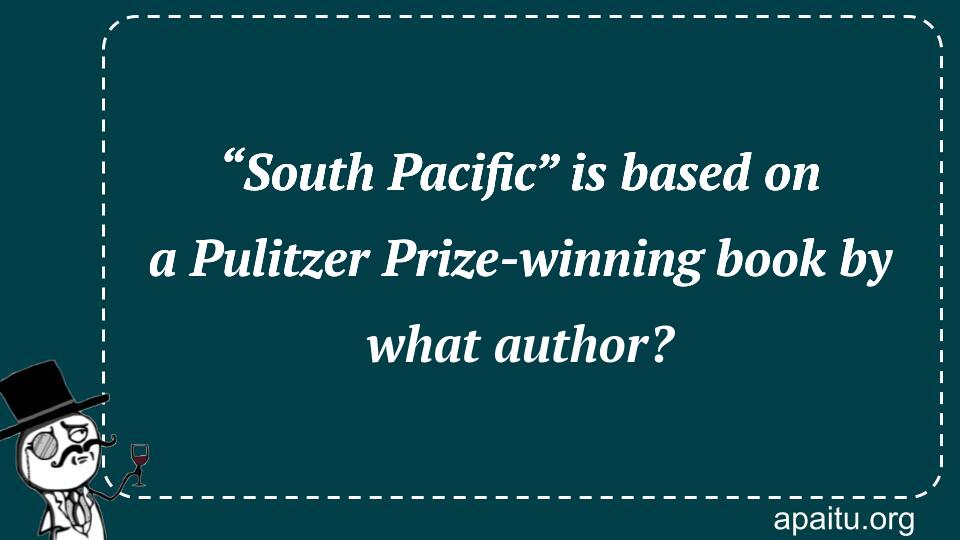 “South Pacific” is based on a Pulitzer Prize-winning book by what author?