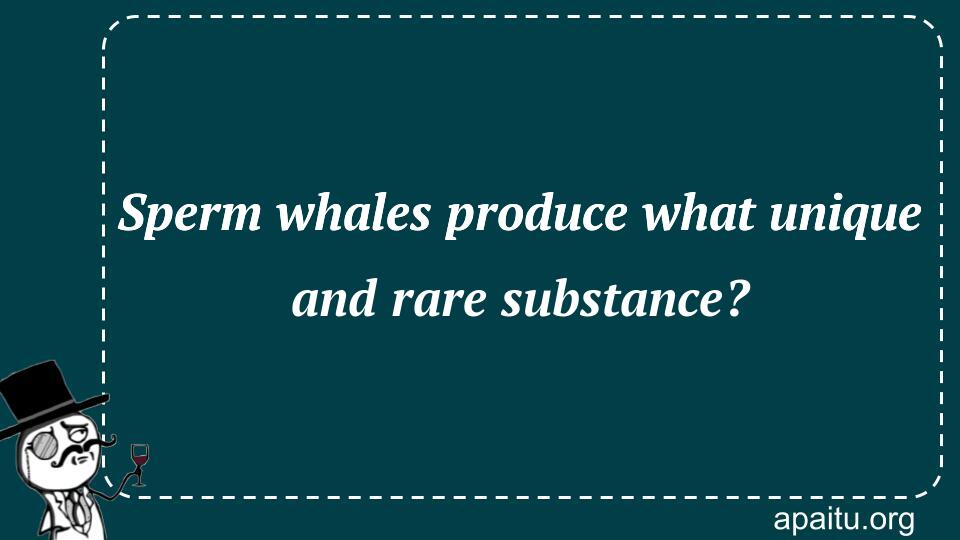 Sperm whales produce what unique and rare substance?