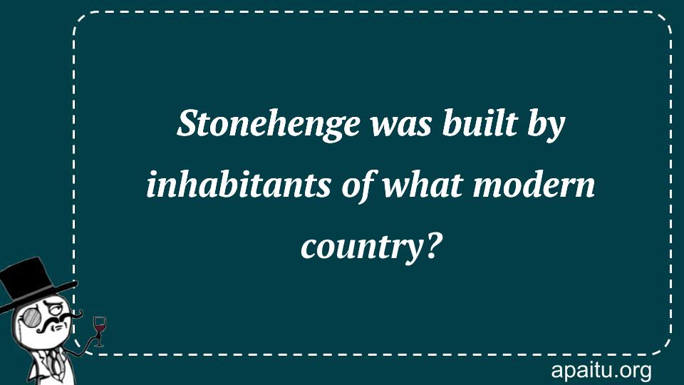 Stonehenge was built by inhabitants of what modern country?