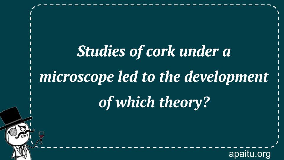 Studies of cork under a microscope led to the development of which theory?