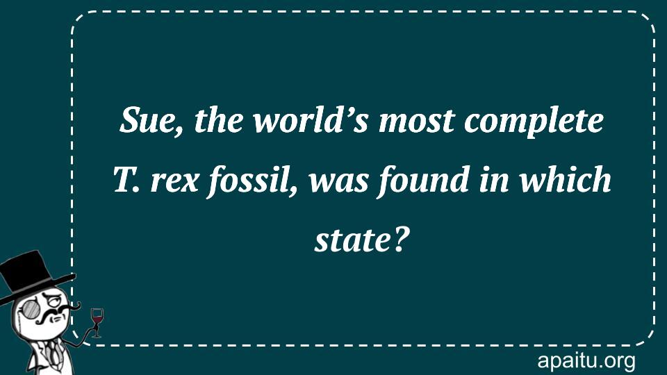 Sue, the world’s most complete T. rex fossil, was found in which state?