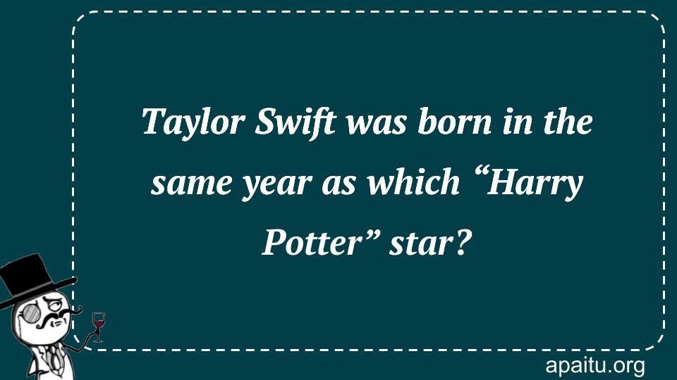 Taylor Swift was born in the same year as which “Harry Potter” star?