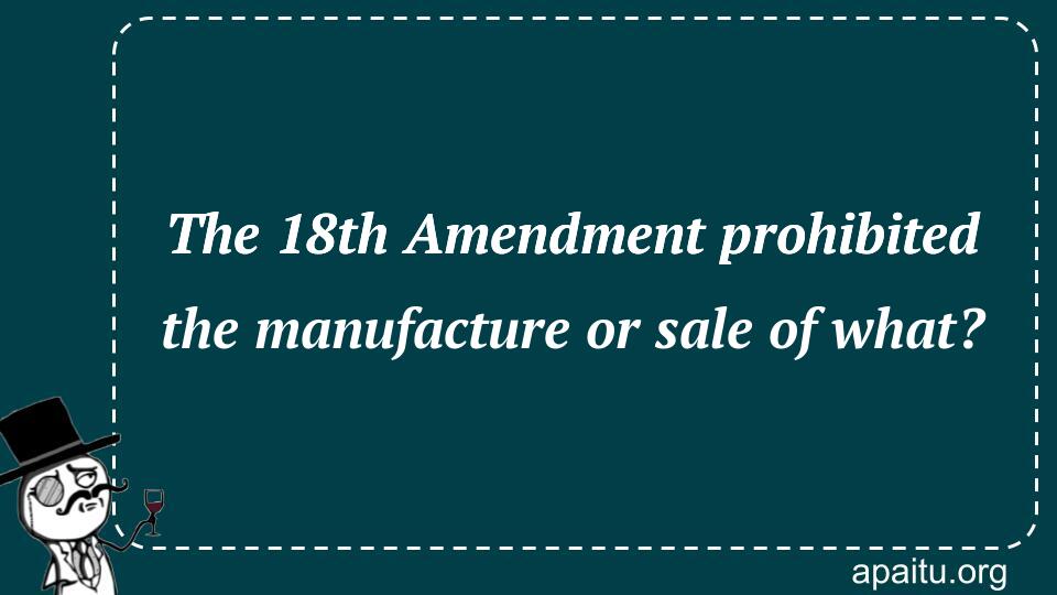 The 18th Amendment prohibited the manufacture or sale of what?