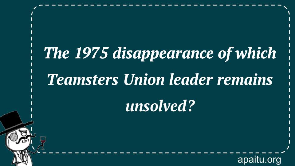 The 1975 disappearance of which Teamsters Union leader remains unsolved?