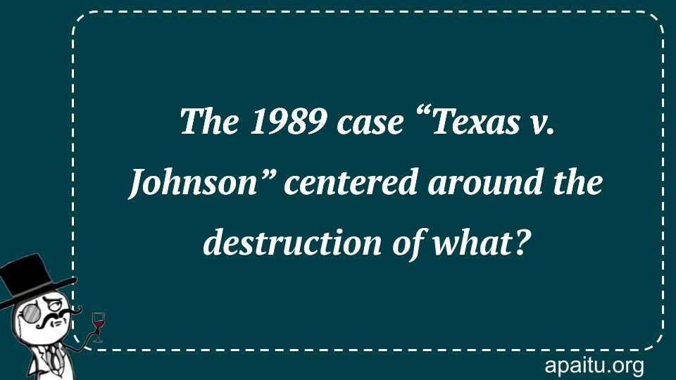 The 1989 case “Texas v. Johnson” centered around the destruction of what?