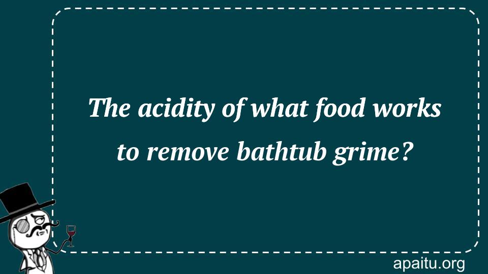 The acidity of what food works to remove bathtub grime?