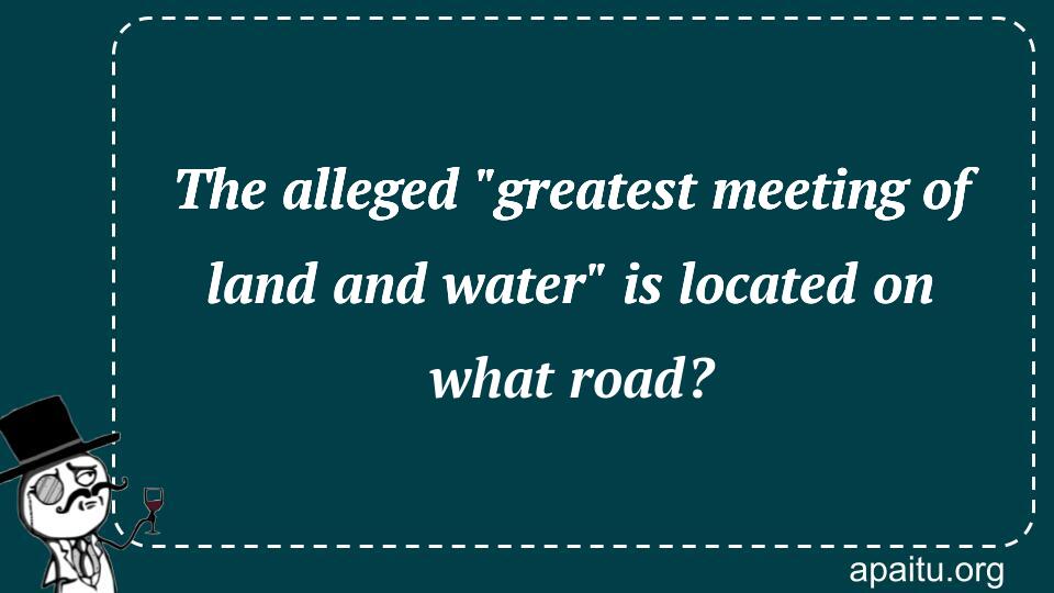 The alleged `greatest meeting of land and water` is located on what road?