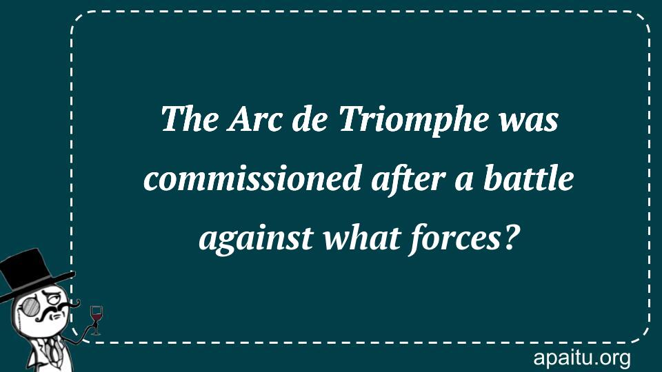 The Arc de Triomphe was commissioned after a battle against what forces?