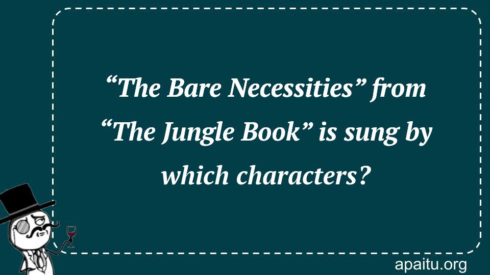 “The Bare Necessities” from “The Jungle Book” is sung by which characters?