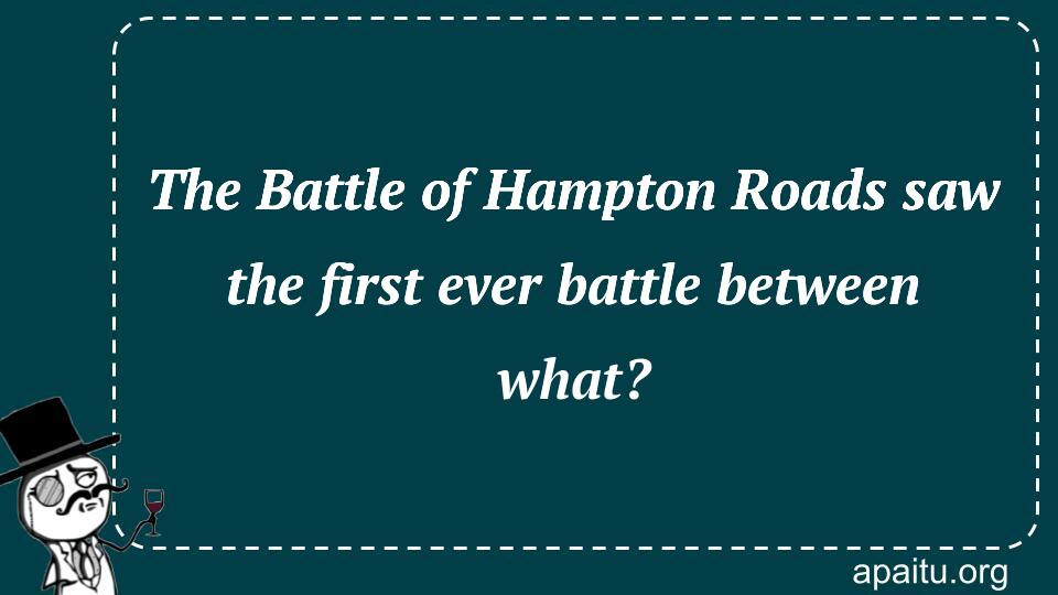 The Battle of Hampton Roads saw the first ever battle between what?