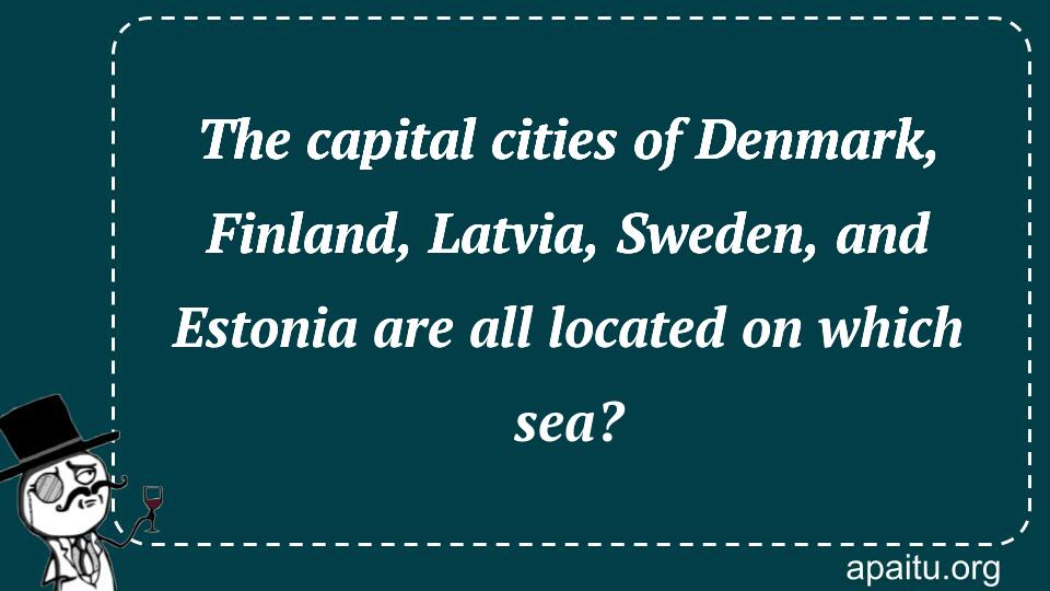 The capital cities of Denmark, Finland, Latvia, Sweden, and Estonia are all located on which sea?