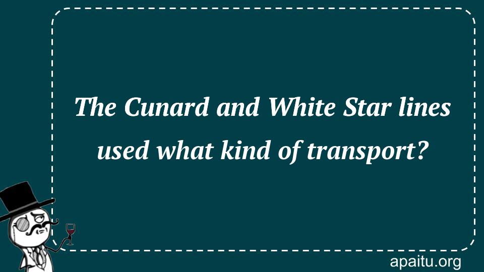 The Cunard and White Star lines used what kind of transport?