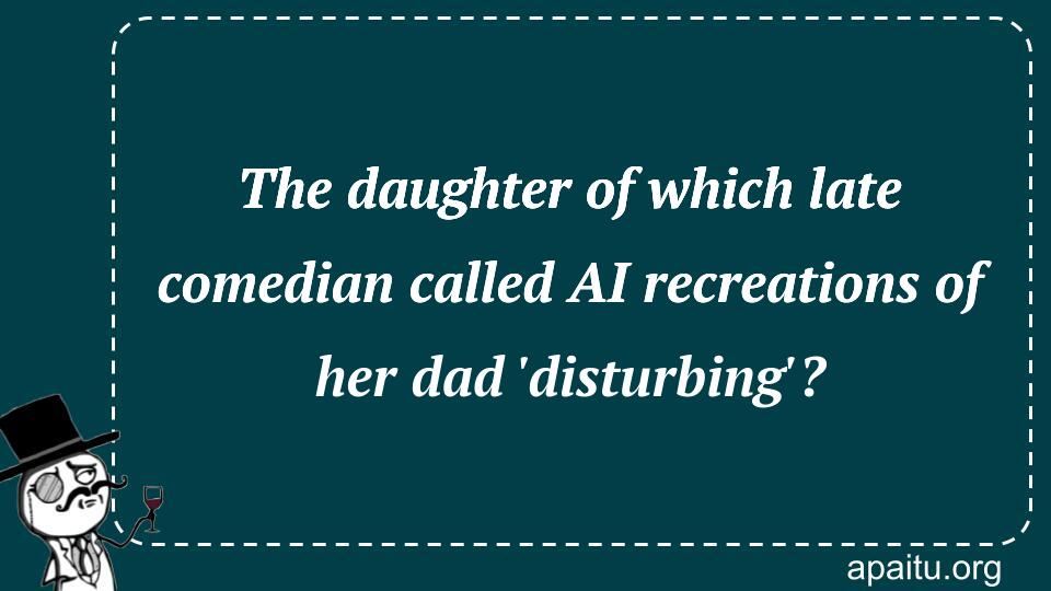 The daughter of which late comedian called AI recreations of her dad `disturbing`?